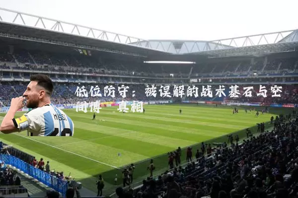 低位防守：被误解的战术基石与空间博弈真相